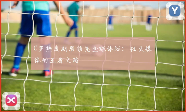 C罗热度断层领先全球体坛:社交媒体的王者之路
