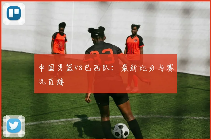 中国男篮vs巴西队：最新比分与赛况直播