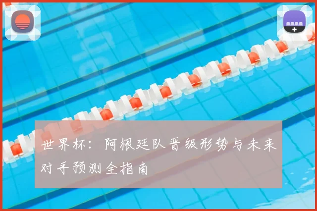 世界杯：阿根廷队晋级形势与未来对手预测全指南
