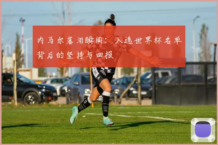 内马尔落泪瞬间：入选世界杯名单背后的坚持与回报