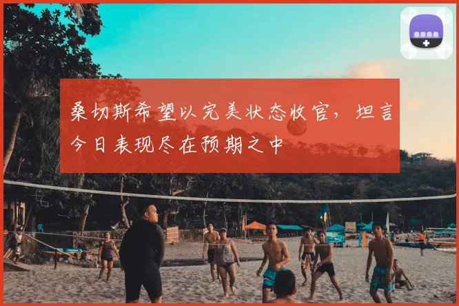 桑切斯希望以完美状态收官，坦言今日表现尽在预期之中