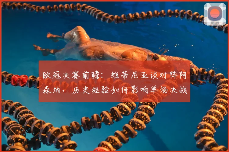 欧冠决赛前瞻：维蒂尼亚谈对阵阿森纳，历史经验如何影响单场决战策略