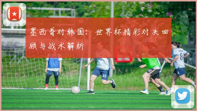 墨西哥对韩国：世界杯精彩对决回顾与战术解析