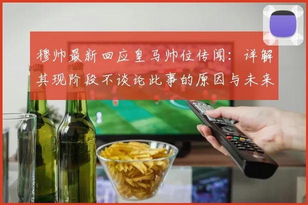 穆帅最新回应皇马帅位传闻：详解其现阶段不谈论此事的原因与未来可能