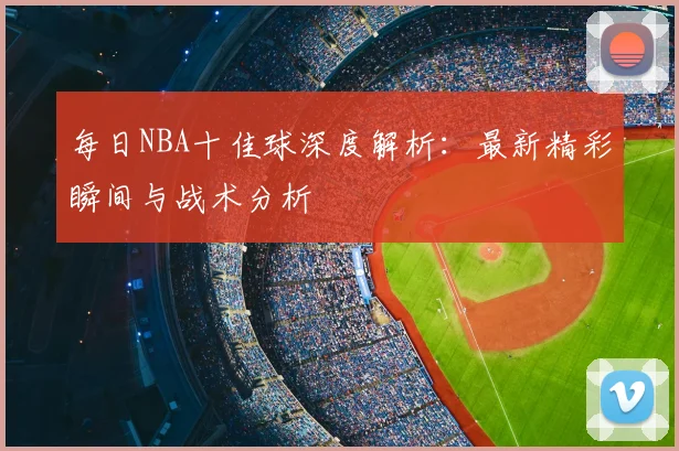 每日NBA十佳球深度解析：最新精彩瞬间与战术分析