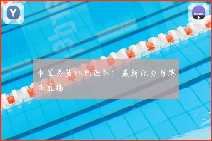 中国男篮vs巴西队：最新比分与赛况直播