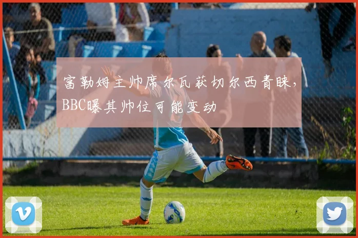 富勒姆主帅席尔瓦获切尔西青睐，BBC曝其帅位可能变动